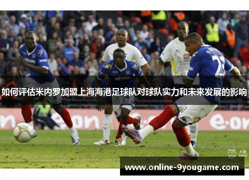 如何评估米内罗加盟上海海港足球队对球队实力和未来发展的影响 如何评估米内罗加盟上海海港足球队对球队实力和未来发展的影响