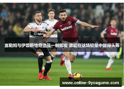 富勒姆与伊普斯维奇激战一触即发 谁能在这场较量中拔得头筹 富勒姆与伊普斯维奇激战一触即发 谁能在这场较量中拔得头筹