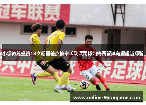 小学教练盛赞18岁新星差点被家长耽误踢球如梅西留洋有望超越郑智 小学教练盛赞18岁新星差点被家长耽误踢球如梅西留洋有望超越郑智